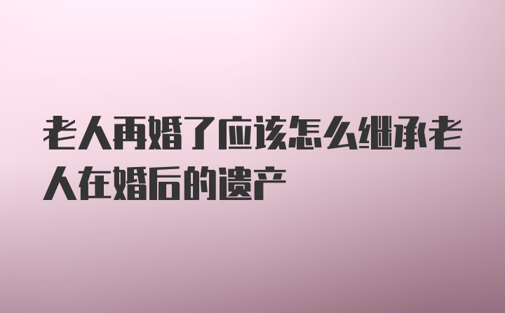 老人再婚了应该怎么继承老人在婚后的遗产