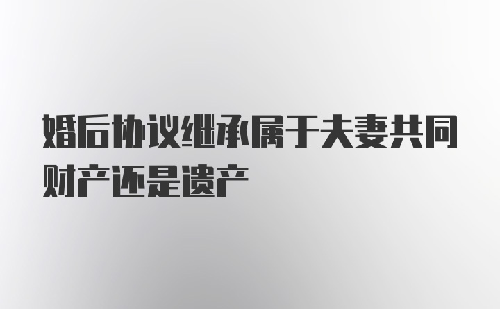 婚后协议继承属于夫妻共同财产还是遗产