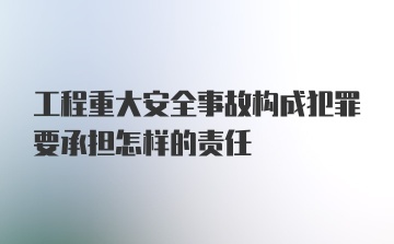 工程重大安全事故构成犯罪要承担怎样的责任