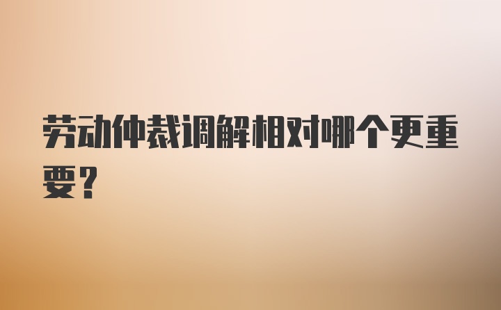 劳动仲裁调解相对哪个更重要?