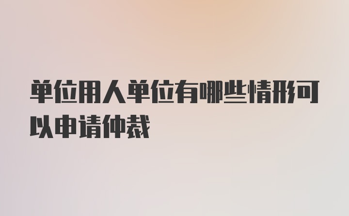 单位用人单位有哪些情形可以申请仲裁