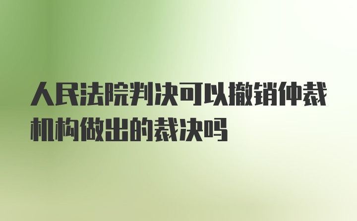 人民法院判决可以撤销仲裁机构做出的裁决吗