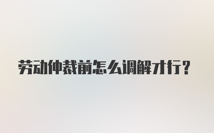 劳动仲裁前怎么调解才行？