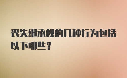 丧失继承权的几种行为包括以下哪些？