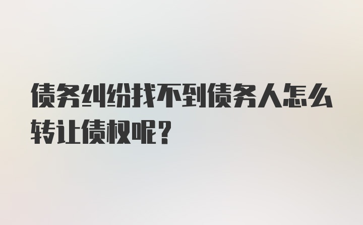 债务纠纷找不到债务人怎么转让债权呢？