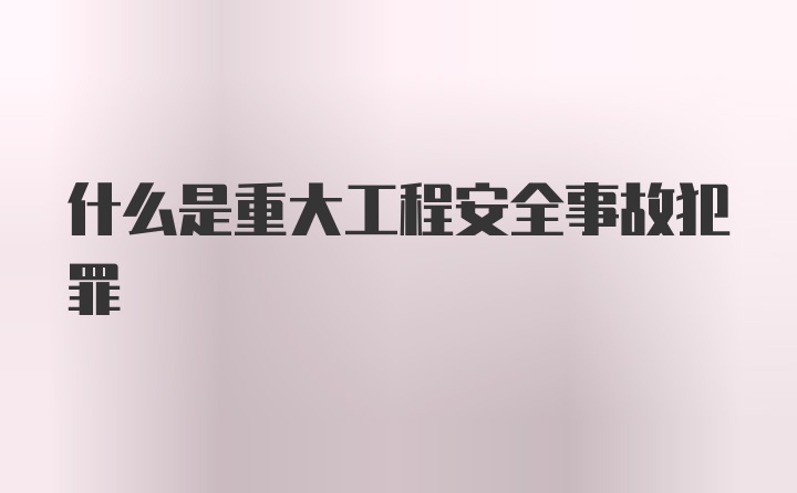 什么是重大工程安全事故犯罪