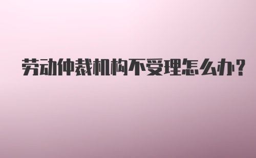 劳动仲裁机构不受理怎么办？