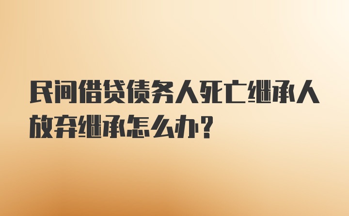 民间借贷债务人死亡继承人放弃继承怎么办？