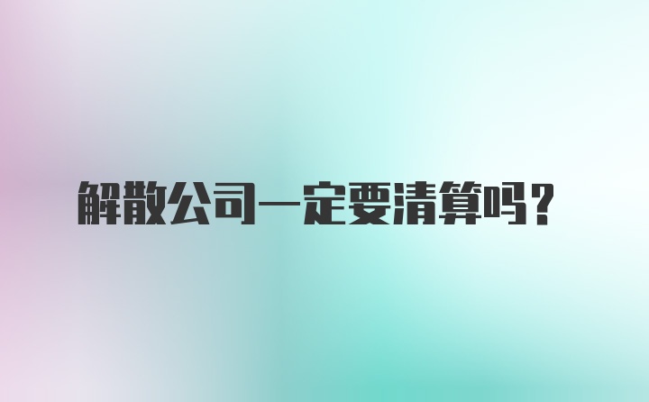 解散公司一定要清算吗？