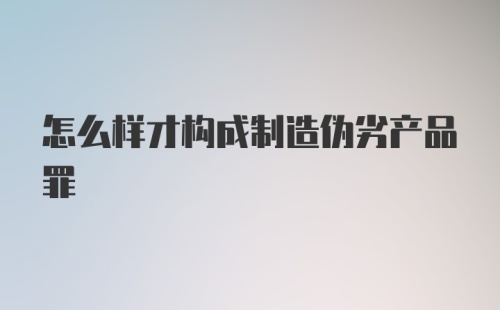 怎么样才构成制造伪劣产品罪