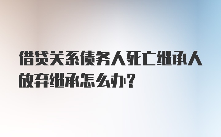 借贷关系债务人死亡继承人放弃继承怎么办？