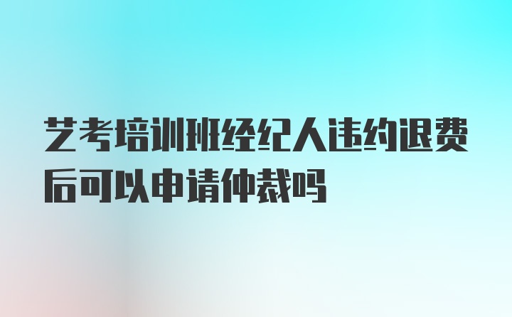 艺考培训班经纪人违约退费后可以申请仲裁吗