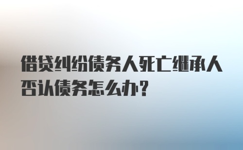 借贷纠纷债务人死亡继承人否认债务怎么办？