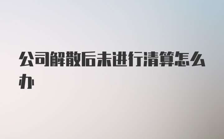 公司解散后未进行清算怎么办