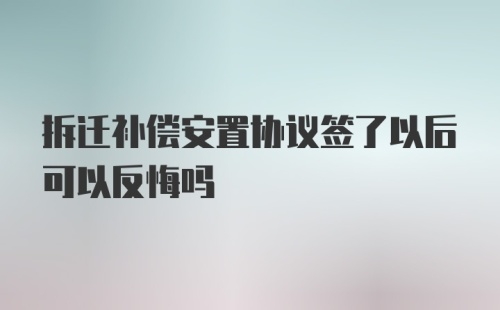 拆迁补偿安置协议签了以后可以反悔吗