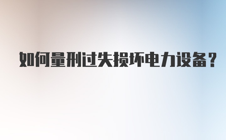 如何量刑过失损坏电力设备？