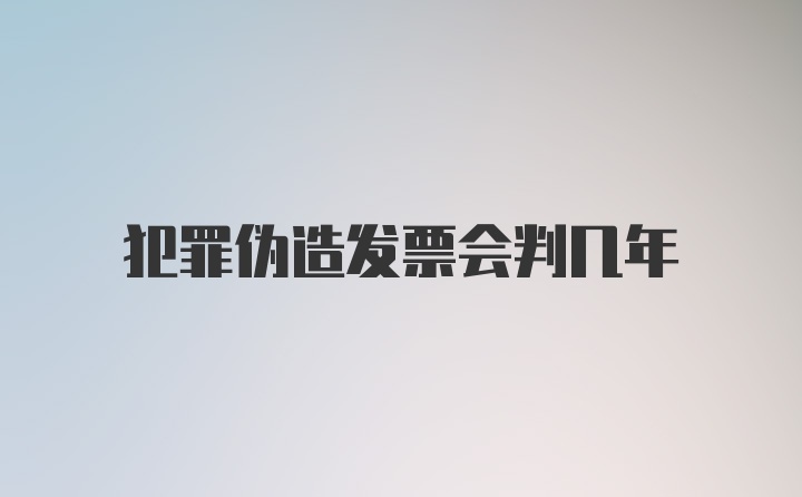 犯罪伪造发票会判几年