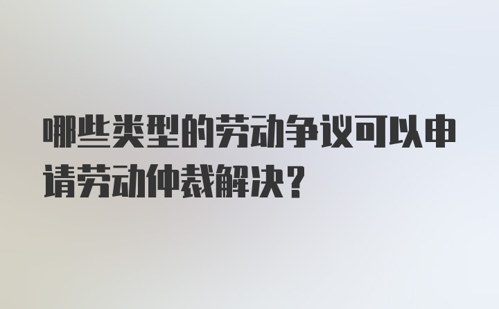 哪些类型的劳动争议可以申请劳动仲裁解决？