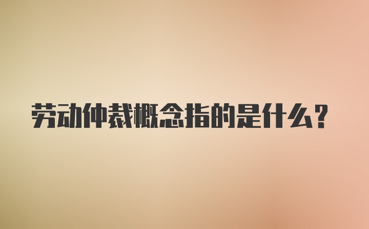 劳动仲裁概念指的是什么?