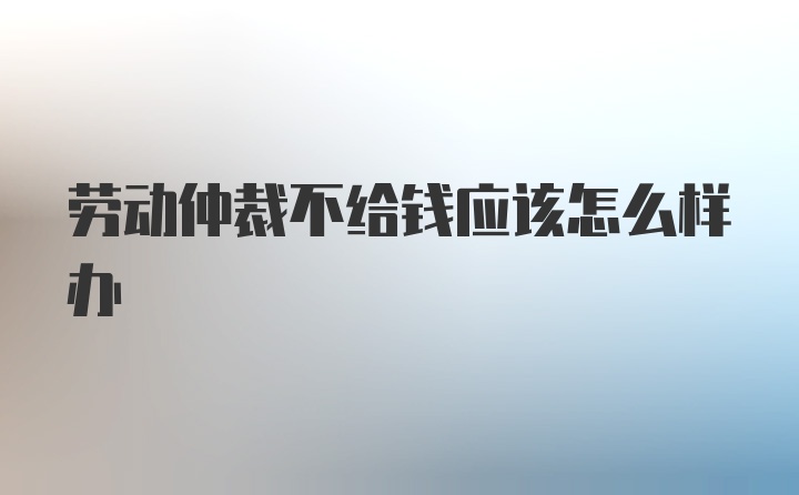 劳动仲裁不给钱应该怎么样办