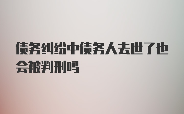 债务纠纷中债务人去世了也会被判刑吗