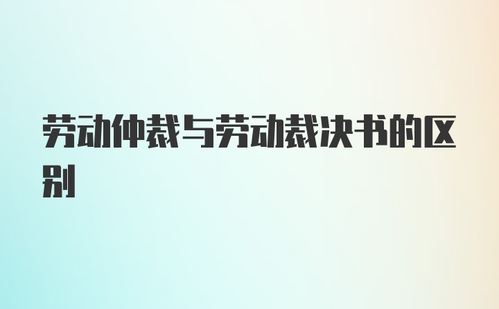 劳动仲裁与劳动裁决书的区别