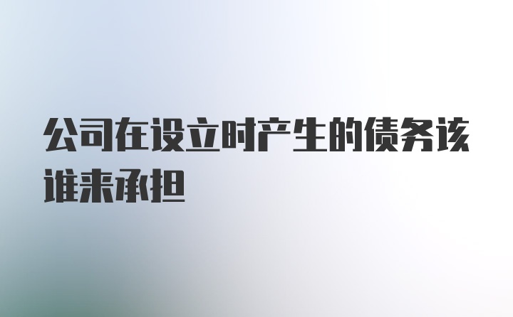 公司在设立时产生的债务该谁来承担