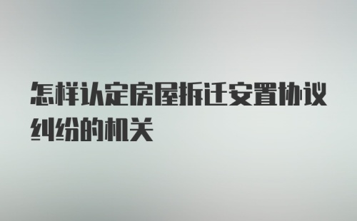 怎样认定房屋拆迁安置协议纠纷的机关