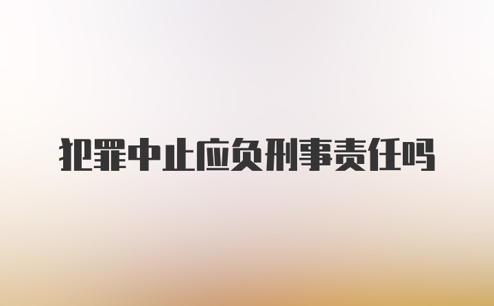 犯罪中止应负刑事责任吗