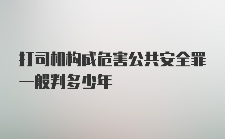 打司机构成危害公共安全罪一般判多少年