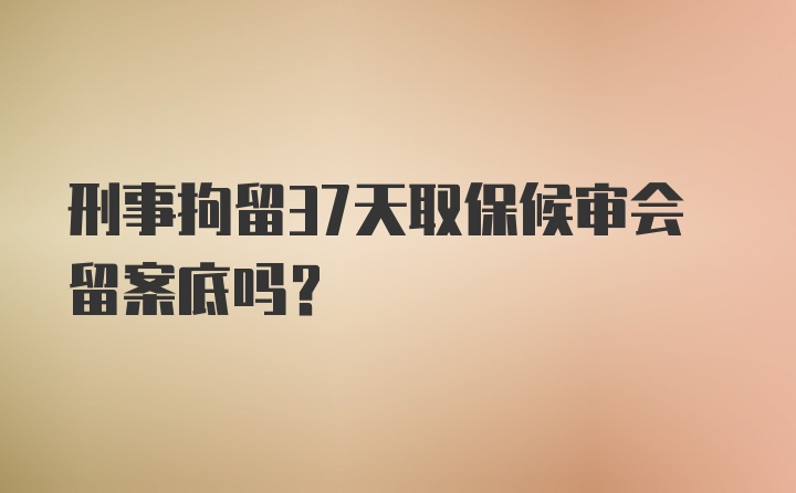 刑事拘留37天取保候审会留案底吗？