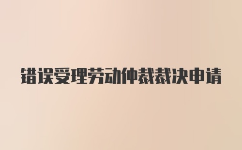 错误受理劳动仲裁裁决申请