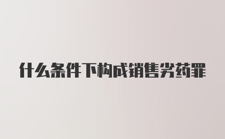 什么条件下构成销售劣药罪