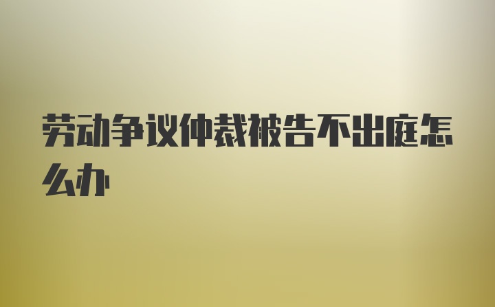 劳动争议仲裁被告不出庭怎么办