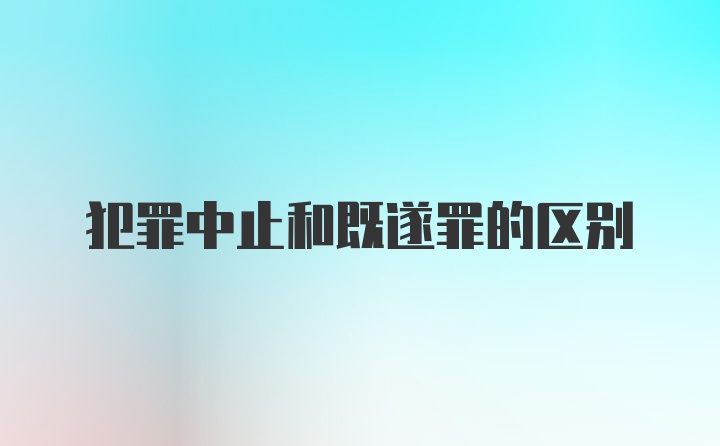 犯罪中止和既遂罪的区别