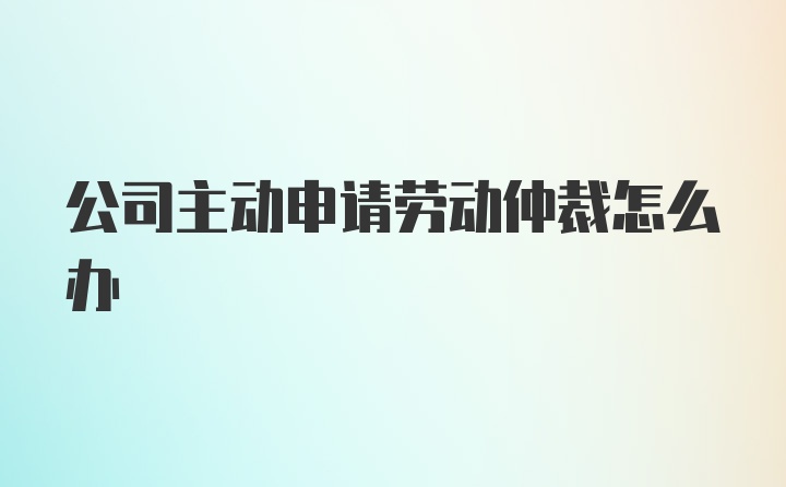 公司主动申请劳动仲裁怎么办