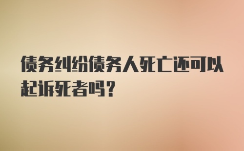 债务纠纷债务人死亡还可以起诉死者吗？