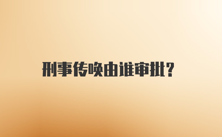 刑事传唤由谁审批？