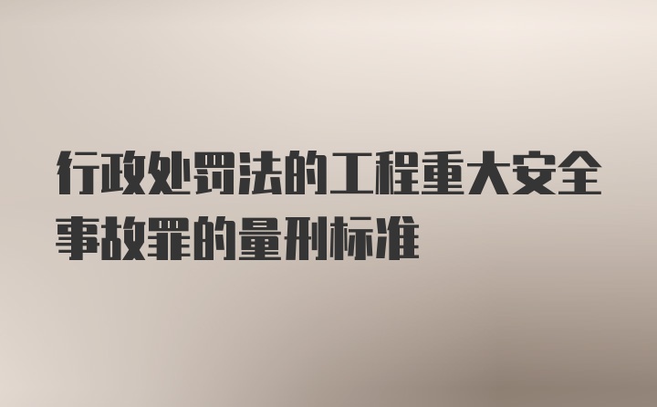 行政处罚法的工程重大安全事故罪的量刑标准