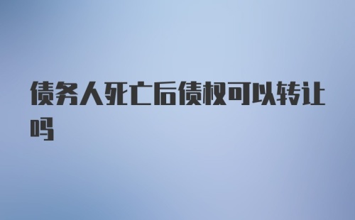 债务人死亡后债权可以转让吗