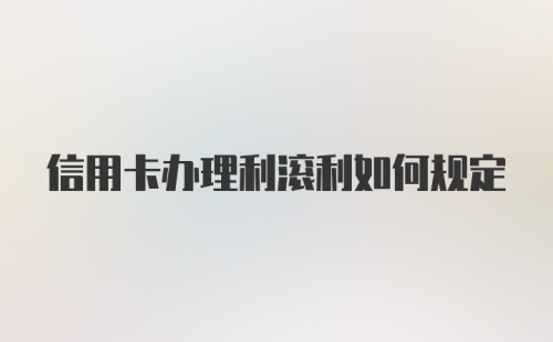 信用卡办理利滚利如何规定