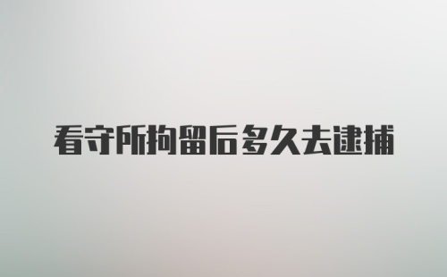 看守所拘留后多久去逮捕