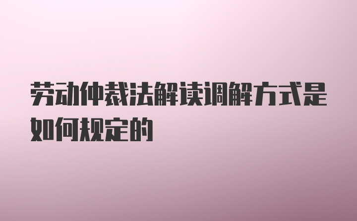 劳动仲裁法解读调解方式是如何规定的