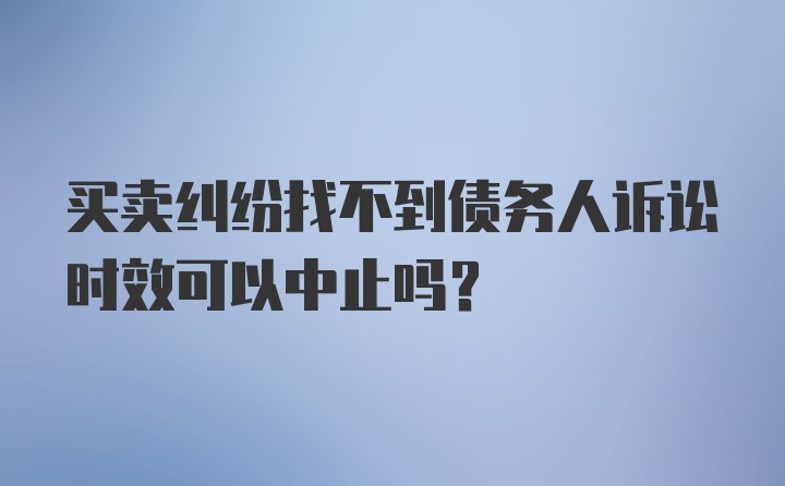 买卖纠纷找不到债务人诉讼时效可以中止吗？