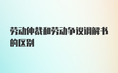 劳动仲裁和劳动争议调解书的区别