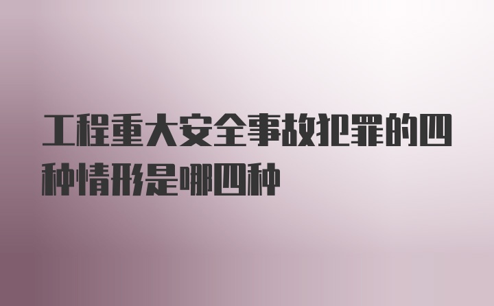 工程重大安全事故犯罪的四种情形是哪四种