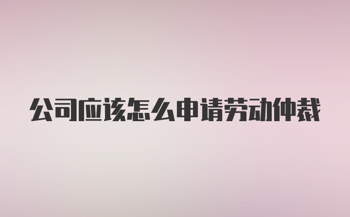 公司应该怎么申请劳动仲裁