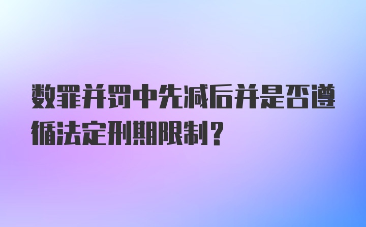 数罪并罚中先减后并是否遵循法定刑期限制？