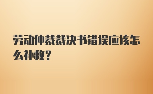 劳动仲裁裁决书错误应该怎么补救？