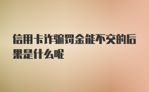 信用卡诈骗罚金能不交的后果是什么呢